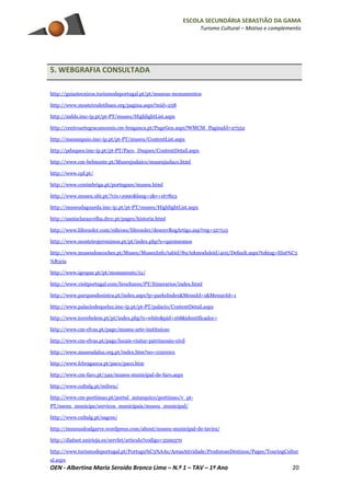 ESCOLA SECUNDÁRIA SEBASTIÃO DA GAMA
Turismo Cultural – Motivo e complemento
OEN - Albertina Maria Seroido Branco Lima – N.º 1 – TAV – 1º Ano 20
5. WEBGRAFIA CONSULTADA
http://guiastecnicos.turismodeportugal.pt/pt/museus-monumentos
http://www.mosteirodetibaes.org/pagina.aspx?mid=258
http://mdds.imc-ip.pt/pt-PT/museu/HighlightList.aspx
http://centroartegracamorais.cm-braganca.pt/PageGen.aspx?WMCM_PaginaId=27552
http://masampaio.imc-ip.pt/pt-PT/museu/ContentList.aspx
http://pduques.imc-ip.pt/pt-PT/Paco_Duques/ContentDetail.aspx
http://www.cm-belmonte.pt/Museujudaico/museujudaco.html
http://www.cpf.pt/
http://www.conimbriga.pt/portugues/museu.html
http://www.museu.ubi.pt/?cix=2990&lang=1&v=167823
http://museudaguarda.imc-ip.pt/pt-PT/museu/HighlightList.aspx
http://santaclaraavelha.drcc.pt/pages/historia.html
http://www.lifecooler.com/edicoes/lifecooler/desenvRegArtigo.asp?reg=327515
http://www.mosteirojeronimos.pt/pt/index.php?s=quemsomos
http://www.museudoscoches.pt/Museu/MuseuInfo/tabid/89/tekmoduleid/405/Default.aspx?tektag=Hist%C3
%B3ria
http://www.igespar.pt/pt/monuments/51/
http://www.visitportugal.com/brochures/PT/Itinerarios/index.html
http://www.parquesdesintra.pt/index.aspx?p=parksIndex&MenuId=1&Menu0Id=1
http://www.palaciodequeluz.imc-ip.pt/pt-PT/palacio/ContentDetail.aspx
http://www.torrebelem.pt/pt/index.php?s=white&pid=168&identificador=
http://www.cm-elvas.pt/page/museu-arte-instituicao
http://www.cm-elvas.pt/page/locais-visitar-patrimonio-civil
http://www.museudaluz.org.pt/index.htm?no=1020001
http://www.fcbraganca.pt/paco/paco.htm
http://www.cm-faro.pt/349/museu-municipal-de-faro.aspx
http://www.cultalg.pt/milreu/
http://www.cm-portimao.pt/portal_autarquico/portimao/v_pt-
PT/menu_municipe/servicos_municipais/museu_municipal/
http://www.cultalg.pt/sagres/
http://museusdoalgarve.wordpress.com/about/museu-municipal-de-tavira/
http://dialnet.unirioja.es/servlet/articulo?codigo=3599370
http://www.turismodeportugal.pt/Portugu%C3%AAs/AreasAtividade/ProdutoseDestinos/Pages/TouringCultur
al.aspx
 