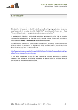 ESCOLA SECUNDÁRIA SEBASTIÃO DA GAMA
Turismo Cultural – Motivo e complemento
OEN - Albertina Maria Seroido Branco Lima – N.º 1 – TAV – 1º Ano 2
1. INTRODUÇÃO
Este trabalho foi proposto na disciplina de Organização e Negociação, tendo o tema sido
escolhido através de um artigo da revista “PUBLITURIS”, fornecida pelo Professor, com o título
“Turismo Cultural: motivo e complemento no desenvolvimento turístico”.
O objetivo deste trabalho é promover e demonstrar a importância deste tipo de turismo,
referenciando alguns pontos de interesse turístico, a nível cultural, em Portugal continental,
nomeadamente museus e monumentos, demarcados por regiões.
Os 27 elementos patrimoniais referenciados neste trabalho, escolhidos aleatoriamente sem
qualquer critério de preferência ou importância, foram retirados do Guia Técnico “Museus e
Monumentos”, disponível no sítio de Internet:
http://www.turismodeportugal.pt/Portugu%C3%AAs/AreasAtividade/ProdutoseDestinos/Page
s/GuiaTecnico-MuseuseMonumentos.aspx
O guia atrás mencionado foi lançado pelo Turismo de Portugal, destinado aos agentes
turísticos, com o objetivo de otimizar programas de visitas turísticas, incluindo espaços
patrimoniais de grande importância cultural.
 
