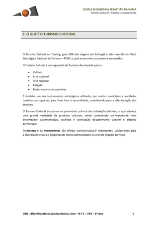 ESCOLA SECUNDÁRIA SEBASTIÃO DA GAMA
Turismo Cultural – Motivo e complemento
OEN - Albertina Maria Seroido Branco Lima – N.º 1 – TAV – 1º Ano 3
2. O QUE É O TURISMO CULTURAL
O Turismo Cultural ou Touring, gera 30% das viagens em Portugal e está inserido no Plano
Estratégico Nacional de Turismo – PENT, o qual se encontra atualmente em revisão.
O Turismo Cultural é um segmento do Turismo direcionado para a:
 Cultura
 Arte nacional
 Arte regional
 Religião
 Festas e romarias populares
É também um dos instrumentos estratégicos utilizados por muitos municípios e entidades
turísticas portuguesas, para fazer face à sazonalidade, contribuindo para a diferenciação dos
destinos.
O Turismo Cultural associa-se ao património cultural das cidades/localidades, o qual oferece
uma grande variedade de produtos culturais, sendo considerado um importante fator
dinamizador da preservação, usufruto e valorização do património cultural e artístico
de Portugal.
Os museus e os monumentos são ofertas turístico-cultural importantes, colaborando para
a diversidade e para o progresso de novas oportunidades na área do negócio turístico.
 