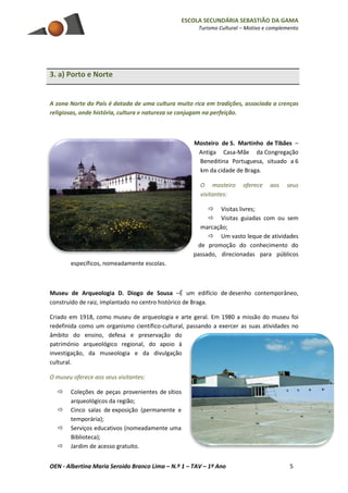 ESCOLA SECUNDÁRIA SEBASTIÃO DA GAMA
Turismo Cultural – Motivo e complemento
OEN - Albertina Maria Seroido Branco Lima – N.º 1 – TAV – 1º Ano 5
3. a) Porto e Norte
A zona Norte do País é dotada de uma cultura muito rica em tradições, associada a crenças
religiosas, onde história, cultura e natureza se conjugam na perfeição.
Mosteiro de S. Martinho de Tibães –
Antiga Casa-Mãe da Congregação
Beneditina Portuguesa, situado a 6
km da cidade de Braga.
O mosteiro oferece aos seus
visitantes:
 Visitas livres;
 Visitas guiadas com ou sem
marcação;
 Um vasto leque de atividades
de promoção do conhecimento do
passado, direcionadas para públicos
específicos, nomeadamente escolas.
Museu de Arqueologia D. Diogo de Sousa –É um edifício de desenho contemporâneo,
construído de raiz, implantado no centro histórico de Braga.
Criado em 1918, como museu de arqueologia e arte geral. Em 1980 a missão do museu foi
redefinida como um organismo científico-cultural, passando a exercer as suas atividades no
âmbito do ensino, defesa e preservação do
património arqueológico regional, do apoio à
investigação, da museologia e da divulgação
cultural.
O museu oferece aos seus visitantes:
 Coleções de peças provenientes de sítios
arqueológicos da região;
 Cinco salas de exposição (permanente e
temporária);
 Serviços educativos (nomeadamente uma
Biblioteca);
 Jardim de acesso gratuito.
 