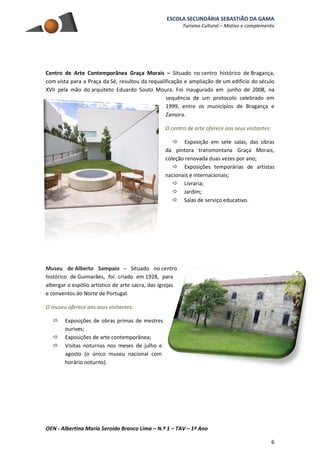 ESCOLA SECUNDÁRIA SEBASTIÃO DA GAMA
Turismo Cultural – Motivo e complemento
OEN - Albertina Maria Seroido Branco Lima – N.º 1 – TAV – 1º Ano
6
Centro de Arte Contemporânea Graça Morais – Situado no centro histórico de Bragança,
com vista para a Praça da Sé, resultou da requalificação e ampliação de um edifício do século
XVII pela mão do arquiteto Eduardo Souto Moura. Foi inaugurado em junho de 2008, na
sequência de um protocolo celebrado em
1999, entre os municípios de Bragança e
Zamora.
O centro de arte oferece aos seus visitantes:
 Exposição em sete salas, das obras
da pintora transmontana Graça Morais,
coleção renovada duas vezes por ano;
 Exposições temporárias de artistas
nacionais e internacionais;
 Livraria;
 Jardim;
 Salas de serviço educativo.
Museu de Alberto Sampaio – Situado no centro
histórico de Guimarães, foi criado em 1928, para
albergar o espólio artístico de arte sacra, das igrejas
e conventos do Norte de Portugal.
O museu oferece aos seus visitantes:
 Exposições de obras primas de mestres
ourives;
 Exposições de arte contemporânea;
 Visitas noturnas nos meses de julho e
agosto (o único museu nacional com
horário noturno).
 