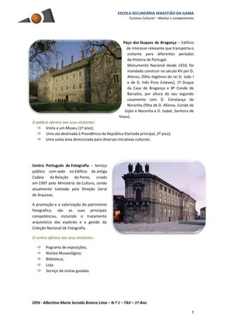 ESCOLA SECUNDÁRIA SEBASTIÃO DA GAMA
Turismo Cultural – Motivo e complemento
OEN - Albertina Maria Seroido Branco Lima – N.º 1 – TAV – 1º Ano
7
Paço dos Duques de Bragança – Edifício
de interesse relevante que transporta o
visitante para diferentes períodos
da História de Portugal.
Monumento Nacional desde 1910, foi
mandado construir no século XV por D.
Afonso, (filho ilegítimo do rei D. João I
e de D. Inês Pires Esteves), 1º Duque
da Casa de Bragança e 8º Conde de
Barcelos, por altura do seu segundo
casamento com D. Constança de
Noronha (filha de D. Afonso, Conde de
Gijón e Noronha e D. Isabel, Senhora de
Viseu).
O palácio oferece aos seus visitantes:
 Visita a um Museu (1º piso);
 Uma ala destinada à Presidência da República (fachada principal, 2º piso);
 Uma vasta área direcionada para diversas iniciativas culturais.
Centro Português de Fotografia – Serviço
público com sede no Edifício da antiga
Cadeia da Relação do Porto, criado
em 1997 pelo Ministério da Cultura, sendo
atualmente tutelado pela Direção Geral
de Arquivos.
A promoção e a valorização do património
fotográfico, são as suas principais
competências, incluindo o tratamento
arquivístico das espécies e a gestão da
Coleção Nacional de Fotografia.
O centro oferece aos seus visitantes:
 Pograma de exposições;
 Núcleo Museológico;
 Biblioteca;
 Loja;
 Serviço de visitas guiadas.
 