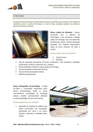 ESCOLA SECUNDÁRIA SEBASTIÃO DA GAMA
Turismo Cultural – Motivo e complemento
OEN - Albertina Maria Seroido Branco Lima – N.º 1 – TAV – 1º Ano 8
3. b) Centro
Na zona Centro de Portugal, existem ótimos pontos de partida, para conhecer uma região de
contrastes, entre o norte do Rio Douro e o Sul do Tejo, contando também com diversos
pontos de interesse cultural.
Museu Judaico de Belmonte – Museu
construído com o objetivo de
homenagear e dar a conhecer a religião
judaica em Portugal, mais concretamente
em Belmonte, tendo a Câmara Municipal
apostado num trabalho especializado,
capaz de atrair visitantes de todo o
mundo.
O museu oferece aos seus visitantes:
 Loja do museu;
 Auditório;
 Sala de exposição permanente (2º piso), retratando a vida quotidiana, atividades
profissionais, comércio, artesanato, etc., judaicos;
 Núcleo dedicado à história e cultura judaica em Portugal;
 Sala de exposições temporárias (3º piso);
 Arquivo de documentação histórica;
 Biblioteca especializada.
Museu Monográfico de Conimbriga – Criado
em 1962, é a instituição responsável pelas
Ruínas de Conimbriga, sendo as ruínas
uma referência museológica da civilização
clássica, estando exclusivamente dedicado
ao sítio arqueológico em que está inserido.
O museu oferece aos seus visitantes:
 Exposição de coleções de objetos que
foram encontrados nas escavações,
distribuídos por trinta e um temas
distintos, ilustrando a vitalidade desta
cidade.
 