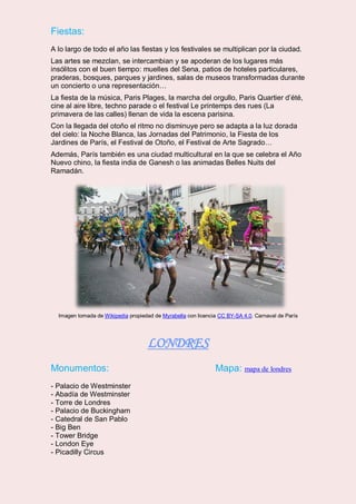 Fiestas:
A lo largo de todo el año las fiestas y los festivales se multiplican por la ciudad.
Las artes se mezclan, se intercambian y se apoderan de los lugares más
insólitos con el buen tiempo: muelles del Sena, patios de hoteles particulares,
praderas, bosques, parques y jardines, salas de museos transformadas durante
un concierto o una representación…
La fiesta de la música, Paris Plages, la marcha del orgullo, Paris Quartier d’été,
cine al aire libre, techno parade o el festival Le printemps des rues (La
primavera de las calles) llenan de vida la escena parisina.
Con la llegada del otoño el ritmo no disminuye pero se adapta a la luz dorada
del cielo: la Noche Blanca, las Jornadas del Patrimonio, la Fiesta de los
Jardines de París, el Festival de Otoño, el Festival de Arte Sagrado…
Además, París también es una ciudad multicultural en la que se celebra el Año
Nuevo chino, la fiesta india de Ganesh o las animadas Belles Nuits del
Ramadán.
Imagen tomada de Wikipedia propiedad de Myrabella con licencia CC BY-SA 4.0. Carnaval de París
LONDRES
Monumentos: Mapa: mapa de londres
- Palacio de Westminster
- Abadía de Westminster
- Torre de Londres
- Palacio de Buckingham
- Catedral de San Pablo
- Big Ben
- Tower Bridge
- London Eye
- Picadilly Circus
 