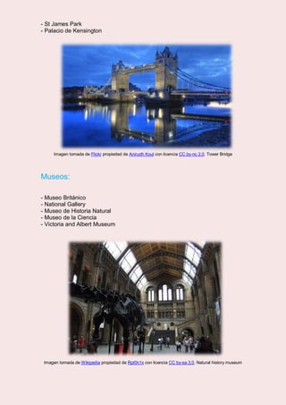 - St James Park
- Palacio de Kensington
Imagen tomada de Flickr propiedad de Anirudh Koul con licencia CC by-nc 2.0. Tower Bridge
Museos:
- Museo Británico
- National Gallery
- Museo de Historia Natural
- Museo de la Ciencia
- Victoria and Albert Museum
Imagen tomada de Wikipedia propiedad de Rpt0n1x con licencia CC by-sa 3.0. Natural history museum
 