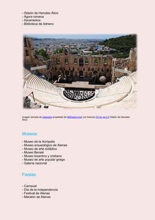 - Odeón de Herodes Ático
- Ágora romana
- Kerameikos
- Biblioteca de Adriano
Imagen tomada de wikipedia propiedad de Nikthestunned con licencia CC-by sa 3.0 Odeón de Herodes
Ático
Museos:
- Museo de la Acrópolis
- Museo arqueológico de Atenas
- Museo de arte cicládico
- Museo Benaki
- Museo bizantino y cristiano
- Museo de arte popular griego
- Galería nacional
Fiestas:
- Carnaval
- Día de la independencia
- Festival de Atenas
- Maratón de Atenas
 