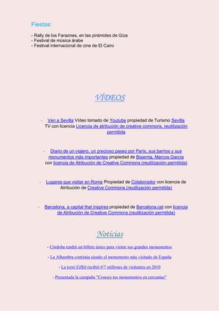 Fiestas:
- Rally de los Faraones, en las pirámides de Giza
- Festival de música árabe
- Festival internacional de cine de El Cairo
VÍDEOS
- Ven a Sevilla Vídeo tomado de Youtube propiedad de Turismo Sevilla
TV con licencia Licencia de atribución de creative commons, reutilización
permitida
- Diario de un viajero, un precioso paseo por París, sus barrios y sus
monumentos más importantes propiedad de Bisarma, Marcos García
con licencia de Atribución de Creative Commons (reutilización permitida)
- Lugares que visitar en Roma Propiedad de Colaborador con licencia de
Atribución de Creative Commons (reutilización permitida)
- Barcelona, a capital that inspires propiedad de Barcelona.cat con licencia
de Atribución de Creative Commons (reutilización permitida)
Noticias
- Córdoba tendrá un billete único para visitar sus grandes monumentos
- La Alhambra continúa siendo el monumento más visitado de España
- La torre Eiffel recibió 6'7 millones de visitantes en 2010
- Presentada la campaña "Conoce tus monumentos en cercanías"
 
