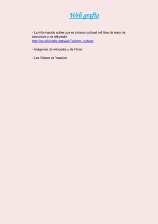 Web grafía
- La información sobre que es turismo cultural del libro de texto de
estructura y de wikipedia
http://es.wikipedia.org/wiki/Turismo_cultural
- Imágenes de wikipedia y de Flrckr
- Los Videos de Youtube
 