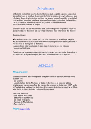Introducción
El turismo cultural es una modalidad turística que engloba aquellos viajes que
se realizan con el objetivo de conocer la historia, costumbres y tradiciones que
oferta un determinado destino turístico ya sea un pequeño pueblo, una ciudad,
una región o un país a través de sus manifestaciones culturales, de las visitas
de monumentos, museos y barrios singulares, proporcionando un
enriquecimiento cultural al viajero.
El cliente suele ser de clase media-alta, con cierto poder adquisitivo y con un
claro interés por descubrir los aspectos culturales más relevantes del destino.
Características:
Se realizan estancias cortas, de 3 o 4 días de estancia en el lugar elegido.
Suele combinar la cultura con otras motivaciones por lo que es muy flexible y
resulta fácil el manejo de la demanda
Los destinos más habituales de este tipo de turismo son los núcleos
receptores históricos
Para tratar de entender mejor este tipo de turismo, vamos a tratar de explicarlo
a través de los siguientes ejemplos tanto españoles como extranjeros:
SEVILLA
Monumentos:
El casco histórico de Sevilla posee una gran cantidad de monumentos como
pueden ser:
- La Giralda
-La catedral de Santa María de la Sede de Sevilla: es la catedral gótica
cristiana con mayor superficie del mundo. La Unesco la declaró en 1987, junto
al Real Alcázar y el Archivo de Indias, Patrimonio de la Humanidad2 y, el 25 de
julio de 2010, Bien de Valor Universal Excepcional
- Archivo de Indias
- Los Reales Alcázares
- El barrio de Santa Cruz
- La plaza de España
- Parque de María Luisa
- Torre del oro
Mapa: mapa Sevilla
 