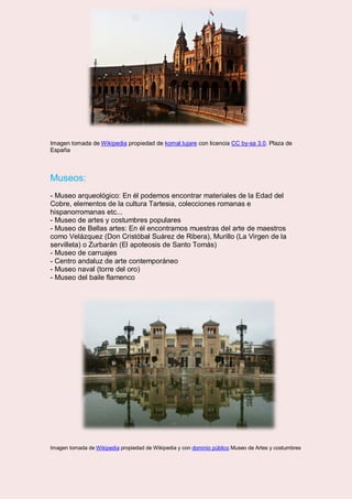 Imagen tomada de Wikipedia propiedad de komal.tujare con licencia CC by-sa 3.0. Plaza de
España
Museos:
- Museo arqueológico: En él podemos encontrar materiales de la Edad del
Cobre, elementos de la cultura Tartesia, colecciones romanas e
hispanorromanas etc...
- Museo de artes y costumbres populares
- Museo de Bellas artes: En él encontramos muestras del arte de maestros
como Velázquez (Don Cristóbal Suárez de Ribera), Murillo (La Virgen de la
servilleta) o Zurbarán (El apoteosis de Santo Tomás)
- Museo de carruajes
- Centro andaluz de arte contemporáneo
- Museo naval (torre del oro)
- Museo del baile flamenco
Imagen tomada de Wikipedia propiedad de Wikipedia y con dominio público Museo de Artes y costumbres
 