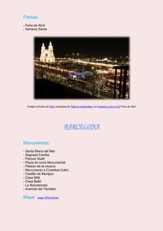 Fiestas:
- Feria de Abril
- Semana Santa
Imagen tomada de Flickr propiedad de Tales of a Wanderer con licencia cc by-nc 2.0 Feria de Abril
BARCELONA
Monumentos:
- Santa María del Mar
- Sagrada Familia
- Parque Güell
- Plaza de toros Monumental
- Palacio de la música
- Monumento a Cristóbal Colón
- Castillo de Montjuic
- Casa Milá
- Casa Batló
- La Barceloneta
- Avenida del Tibidabo
Mapa: mapa Barcelona
 