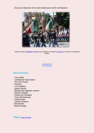 - Día de la Liberación 25 de abril celebración del fin del Nazismo
Imagen tomada de Wikipedia propiedad de wikipedia con licendia CC By-Sa 3.0. Fiesta de la República
italiana
PARÍS
Monumentos:
- Torre Eiffel
- Catedral de Notre Dame
- Arco del Triunfo
- Panteón
- Los Inválidos
- ópera Garnier
- Basílica del Sagrado corazón
- Sainte Chapelle
- Palacio de Versalles
- Torre Montparnase
- Catacumbas
- Campos Elíseos
- Montmartre
- Moulin Rouge
Mapa: mapa de parís
 
