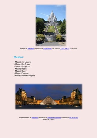 Imagen de Wikipedia propiedad de Superchilum con licencia CC BY SA 3.0 Sacre Coeur
Museos:
- Museo del Louvre
- Museo De Orsay
- Centro Pompidou
- Museo Rodin
- Museo Cluny
- Museo Picasso
- Museo de la Orangerie
Imagen tomada de Wikipedia propiedad de Wikipedia Commons con licencia CC by-sa 3.0
Museo del Louvre
 