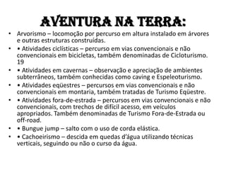 Aventura na TERRA:
• Arvorismo – locomoção por percurso em altura instalado em árvores
  e outras estruturas construídas.
• • Atividades ciclísticas – percurso em vias convencionais e não
  convencionais em bicicletas, também denominadas de Cicloturismo.
  19
• • Atividades em cavernas – observação e apreciação de ambientes
  subterrâneos, também conhecidas como caving e Espeleoturismo.
• • Atividades eqüestres – percursos em vias convencionais e não
  convencionais em montaria, também tratadas de Turismo Eqüestre.
• • Atividades fora-de-estrada – percursos em vias convencionais e não
  convencionais, com trechos de difícil acesso, em veículos
  apropriados. Também denominadas de Turismo Fora-de-Estrada ou
  off-road.
• • Bungue jump – salto com o uso de corda elástica.
• • Cachoeirismo – descida em quedas d’água utilizando técnicas
  verticais, seguindo ou não o curso da água.
 
