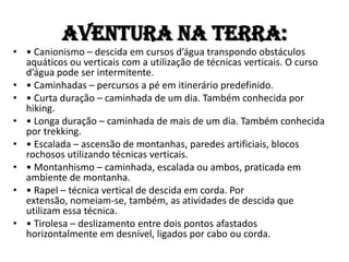 Aventura na TERRA:
• • Canionismo – descida em cursos d’água transpondo obstáculos
  aquáticos ou verticais com a utilização de técnicas verticais. O curso
  d’água pode ser intermitente.
• • Caminhadas – percursos a pé em itinerário predefinido.
• • Curta duração – caminhada de um dia. Também conhecida por
  hiking.
• • Longa duração – caminhada de mais de um dia. Também conhecida
  por trekking.
• • Escalada – ascensão de montanhas, paredes artificiais, blocos
  rochosos utilizando técnicas verticais.
• • Montanhismo – caminhada, escalada ou ambos, praticada em
  ambiente de montanha.
• • Rapel – técnica vertical de descida em corda. Por
  extensão, nomeiam-se, também, as atividades de descida que
  utilizam essa técnica.
• • Tirolesa – deslizamento entre dois pontos afastados
  horizontalmente em desnível, ligados por cabo ou corda.
 