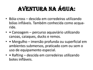 Aventura na ÁGUA:
• Bóia-cross – descida em corredeiras utilizando
  bóias infláveis. Também conhecida como acqua-
  ride.
• • Canoagem – percurso aquaviário utilizando
  canoas, caiaques, ducks e remos.
• • Mergulho – imersão profunda ou superficial em
  ambientes submersos, praticado com ou sem o
  uso de equipamento especial.
• • Rafting – descida em corredeiras utilizando
  botes infláveis.
 