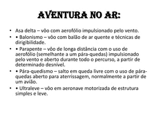 Aventura no AR:
• Asa delta – vôo com aerofólio impulsionado pelo vento.
• • Balonismo – vôo com balão de ar quente e técnicas de
  dirigibilidade.
• • Parapente – vôo de longa distância com o uso de
  aerofólio (semelhante a um pára-quedas) impulsionado
  pelo vento e aberto durante todo o percurso, a partir de
  determinado desnível.
• • Pára-quedismo – salto em queda livre com o uso de pára-
  quedas aberto para aterrissagem, normalmente a partir de
  um avião.
• • Ultraleve – vôo em aeronave motorizada de estrutura
  simples e leve.
 