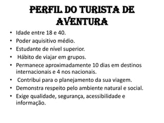Perfil do TURISTA de
            aventura
• Idade entre 18 e 40.
• Poder aquisitivo médio.
• Estudante de nível superior.
•  Hábito de viajar em grupos.
• Permanece aproximadamente 10 dias em destinos
  internacionais e 4 nos nacionais.
• Contribui para o planejamento da sua viagem.
• Demonstra respeito pelo ambiente natural e social.
• Exige qualidade, segurança, acessibilidade e
  informação.
 