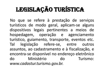 Legislação turística
No que se refere à prestação de serviços
turísticos de modo geral, aplicam-se alguns
dispositivos legais pertinentes a meios de
hospedagem, operação e agenciamento
turístico, guiamento, transporte, eventos etc.
Tal legislação refere-se, entre outros
assuntos, ao cadastramento e à fiscalização, e
encontra-se disponível no endereço eletrônico
do         Ministério       do       Turismo:
www.cadastur.turismo.gov.br.
 