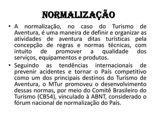 Normalização
• A normalização, no caso do Turismo de
  Aventura, é uma maneira de definir e organizar as
  atividades de aventura ditas turísticas pela
  concepção de regras e normas técnicas, com
  intuito de promover a qualidade dos
  serviços, equipamentos e produtos.
• Seguindo as tendências internacionais de
  prevenir acidentes e tornar o País competitivo
  como um dos principais destinos do Turismo de
  Aventura, o MTur promoveu o desenvolvimento
  dessas normas, por meio do Comitê Brasileiro do
  Turismo (CB54), vinculado à ABNT, considerado o
  fórum nacional de normalização do País.
 