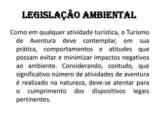 Legislação ambiental
Como em qualquer atividade turística, o Turismo
  de Aventura deve contemplar, em sua
  prática, comportamentos e atitudes que
  possam evitar e minimizar impactos negativos
  ao ambiente. Considerando, contudo, que
  significativo número de atividades de aventura
  é realizado na natureza, deve-se atentar para
  o cumprimento dos dispositivos legais
  pertinentes.
 
