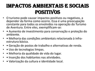Impactos Ambientais e Sociais
            Positivos
• O turismo pode causar impactos positivos ou negativos, a
  depender da forma como ocorre. Essa é uma preocupação
  constante para todos os envolvidos na operação do Turismo
  de Aventura. Entre eles, exemplificam-se:
• • Aumento de investimento para conservação e proteção do
  ambiente.
• • Melhoria das condições ambientais relacionada à infra-
  estrutura básica.
• • Geração de postos de trabalho e alternativas de renda.
• • Uso de tecnologias limpas.
• • Melhoria da qualidade de vida do lugar.
• • Inserção dos habitantes nas atividades.
• • Valorização da cultura e identidade local.
 