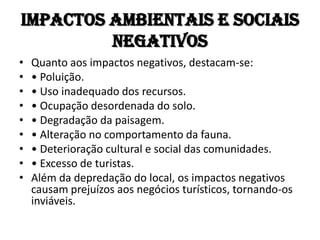 Impactos Ambientais e Sociais
         Negativos
•   Quanto aos impactos negativos, destacam-se:
•   • Poluição.
•   • Uso inadequado dos recursos.
•   • Ocupação desordenada do solo.
•   • Degradação da paisagem.
•   • Alteração no comportamento da fauna.
•   • Deterioração cultural e social das comunidades.
•   • Excesso de turistas.
•   Além da depredação do local, os impactos negativos
    causam prejuízos aos negócios turísticos, tornando-os
    inviáveis.
 