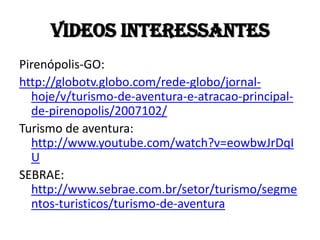 Videos interessantes
Pirenópolis-GO:
http://globotv.globo.com/rede-globo/jornal-
  hoje/v/turismo-de-aventura-e-atracao-principal-
  de-pirenopolis/2007102/
Turismo de aventura:
  http://www.youtube.com/watch?v=eowbwJrDqI
  U
SEBRAE:
  http://www.sebrae.com.br/setor/turismo/segme
  ntos-turisticos/turismo-de-aventura
 