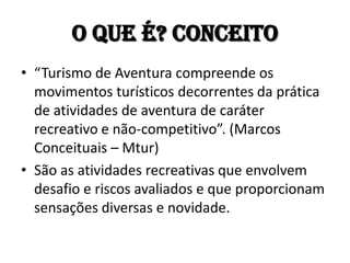 O que é? Conceito
• “Turismo de Aventura compreende os
  movimentos turísticos decorrentes da prática
  de atividades de aventura de caráter
  recreativo e não-competitivo”. (Marcos
  Conceituais – Mtur)
• São as atividades recreativas que envolvem
  desafio e riscos avaliados e que proporcionam
  sensações diversas e novidade.
 