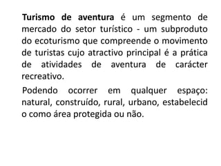 Turismo de aventura é um segmento de
mercado do setor turístico - um subproduto
do ecoturismo que compreende o movimento
de turistas cujo atractivo principal é a prática
de atividades de aventura de carácter
recreativo.
Podendo ocorrer em qualquer espaço:
natural, construído, rural, urbano, estabelecid
o como área protegida ou não.
 