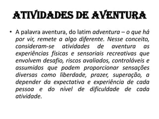 Atividades de Aventura
• A palavra aventura, do latim adventura – o que há
  por vir, remete a algo diferente. Nesse conceito,
  consideram-se atividades de aventura as
  experiências físicas e sensoriais recreativas que
  envolvem desafio, riscos avaliados, controláveis e
  assumidos que podem proporcionar sensações
  diversas como liberdade, prazer, superação, a
  depender da expectativa e experiência de cada
  pessoa e do nível de dificuldade de cada
  atividade.
 