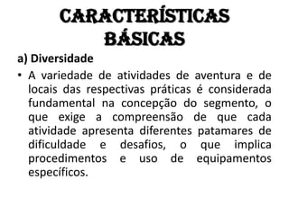 Características
          básicas
a) Diversidade
• A variedade de atividades de aventura e de
  locais das respectivas práticas é considerada
  fundamental na concepção do segmento, o
  que exige a compreensão de que cada
  atividade apresenta diferentes patamares de
  dificuldade e desafios, o que implica
  procedimentos e uso de equipamentos
  específicos.
 