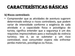 Características básicas
b) Riscos controláveis
• Compreender que as atividades de aventura sugerem
   determinado esforço e riscos controláveis, que podem
   variar de intensidade conforme a exigência de cada
   atividade e a capacidade física e psicológica do
   turista, significa entender que a segurança é um dos
   requisitos imprescindíveis para a realização da vivência
   turística. Isto é, ao se submeter a um risco
   controlável, esse consumidor espera não enfrentar
   perdas materiais, psicológicas ou físicas.
 