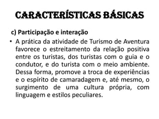 Características básicas
 c) Participação e interação
• A prática da atividade de Turismo de Aventura
   favorece o estreitamento da relação positiva
   entre os turistas, dos turistas com o guia e o
   condutor, e do turista com o meio ambiente.
   Dessa forma, promove a troca de experiências
   e o espírito de camaradagem e, até mesmo, o
   surgimento de uma cultura própria, com
   linguagem e estilos peculiares.
 