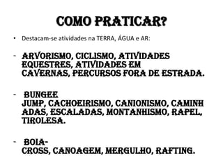 Como praticar?
• Destacam-se atividades na TERRA, ÁGUA e AR:

- arvorismo, ciclismo, atividades
  equestres, atividades em
  cavernas, percursos fora de estrada.

- bungee
  jump, cachoeirismo, canionismo, caminh
  adas, escaladas, montanhismo, rapel,
  tirolesa.

- boia-
  cross, canoagem, mergulho, rafting.
 