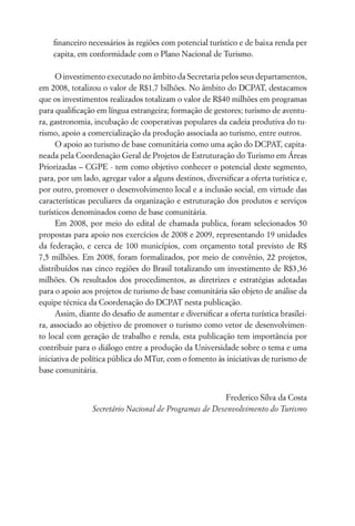ﬁnanceiro necessários às regiões com potencial turístico e de baixa renda per
    capita, em conformidade com o Plano Nacional de Turismo.

      O investimento executado no âmbito da Secretaria pelos seus departamentos,
em 2008, totalizou o valor de R$1,7 bilhões. No âmbito do DCPAT, destacamos
que os investimentos realizados totalizam o valor de R$40 milhões em programas
para qualiﬁcação em língua estrangeira; formação de gestores; turismo de aventu-
ra, gastronomia, incubação de cooperativas populares da cadeia produtiva do tu-
rismo, apoio a comercialização da produção associada ao turismo, entre outros.
      O apoio ao turismo de base comunitária como uma ação do DCPAT, capita-
neada pela Coordenação Geral de Projetos de Estruturação do Turismo em Áreas
Priorizadas – CGPE - tem como objetivo conhecer o potencial deste segmento,
para, por um lado, agregar valor a alguns destinos, diversiﬁcar a oferta turística e,
por outro, promover o desenvolvimento local e a inclusão social, em virtude das
características peculiares da organização e estruturação dos produtos e serviços
turísticos denominados como de base comunitária.
      Em 2008, por meio do edital de chamada publica, foram selecionados 50
propostas para apoio nos exercícios de 2008 e 2009, representando 19 unidades
da federação, e cerca de 100 municípios, com orçamento total previsto de R$
7,5 milhões. Em 2008, foram formalizados, por meio de convênio, 22 projetos,
distribuídos nas cinco regiões do Brasil totalizando um investimento de R$3,36
milhões. Os resultados dos procedimentos, as diretrizes e estratégias adotadas
para o apoio aos projetos de turismo de base comunitária são objeto de análise da
equipe técnica da Coordenação do DCPAT nesta publicação.
      Assim, diante do desaﬁo de aumentar e diversiﬁcar a oferta turística brasilei-
ra, associado ao objetivo de promover o turismo como vetor de desenvolvimen-
to local com geração de trabalho e renda, esta publicação tem importância por
contribuir para o diálogo entre a produção da Universidade sobre o tema e uma
iniciativa de política pública do MTur, com o fomento às iniciativas de turismo de
base comunitária.


                                                       Frederico Silva da Costa
                Secretário Nacional de Programas de Desenvolvimento do Turismo
 