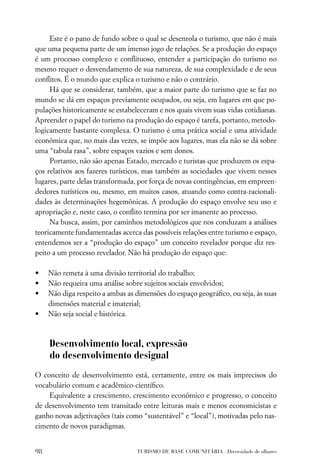 Este é o pano de fundo sobre o qual se desenrola o turismo, que não é mais
que uma pequena parte de um imenso jogo de relações. Se a produção do espaço
é um processo complexo e conﬂituoso, entender a participação do turismo no
mesmo requer o desvendamento de sua natureza, de sua complexidade e de seus
conﬂitos. É o mundo que explica o turismo e não o contrário.
     Há que se considerar, também, que a maior parte do turismo que se faz no
mundo se dá em espaços previamente ocupados, ou seja, em lugares em que po-
pulações historicamente se estabeleceram e nos quais vivem suas vidas cotidianas.
Apreender o papel do turismo na produção do espaço é tarefa, portanto, metodo-
logicamente bastante complexa. O turismo é uma prática social e uma atividade
econômica que, no mais das vezes, se impõe aos lugares, mas ela não se dá sobre
uma “tabula rasa”, sobre espaços vazios e sem donos.
     Portanto, não são apenas Estado, mercado e turistas que produzem os espa-
ços relativos aos fazeres turísticos, mas também as sociedades que vivem nesses
lugares, parte delas transformada, por força de novas contingências, em empreen-
dedores turísticos ou, mesmo, em muitos casos, atuando como contra-racionali-
dades às determinações hegemônicas. A produção do espaço envolve seu uso e
apropriação e, neste caso, o conﬂito termina por ser imanente ao processo.
     Na busca, assim, por caminhos metodológicos que nos conduzam a análises
teoricamente fundamentadas acerca das possíveis relações entre turismo e espaço,
entendemos ser a “produção do espaço” um conceito revelador porque diz res-
peito a um processo revelador. Não há produção do espaço que:

•    Não remeta à uma divisão territorial do trabalho;
•    Não requeira uma análise sobre sujeitos sociais envolvidos;
•    Não diga respeito a ambas as dimensões do espaço geográﬁco, ou seja, às suas
     dimensões material e imaterial;
•    Não seja social e histórica.



     Desenvolvimento local, expressão
     do desenvolvimento desigual
O conceito de desenvolvimento está, certamente, entre os mais imprecisos do
vocabulário comum e acadêmico-cientíﬁco.
    Equivalente a crescimento, crescimento econômico e progresso, o conceito
de desenvolvimento tem transitado entre leituras mais e menos economicistas e
ganho novas adjetivações (tais como “sustentável” e “local”), motivadas pelo nas-
cimento de novos paradigmas.


98                                TURISMO DE BASE COMUNITÁRIA . Diversidade de olhares
 