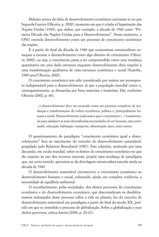 Debates acerca da ideia de desenvolvimento econômico acirraram-se no pós
Segunda Guerra (Oliveira, p. 2002), momento em que é criada a Organização das
Nações Unidas (1945), que deﬁne, por exemplo, a década de 1960 como “Pri-
meira Década das Nações Unidas para o Desenvolvimento”. Nesse momento, a
ONU entende desenvolvimento como um processo de crescimento econômico
das nações.
     É a partir do ﬁnal da década de 1940 que economistas estruturalistas co-
meçam a encarar o desenvolvimento como algo distinto de crescimento (Olivei-
ra, 2002), ou seja, o crescimento passa a ser compreendido como uma mudança
quantitativa em uma dada estrutura enquanto desenvolvimento diria respeito à
uma transformação qualitativa de uma estrutura econômica e social (Scatolin,
1989 apud Oliveira, 2002).
     O crescimento econômico tem sido considerado por muitos um pressupos-
to indispensável para o desenvolvimento, já que a população mundial cresce e,
consequentemente, as demandas por bens materiais e imateriais. Daí, conforme
Oliveira (2002, p. 40),

             ...o desenvolvimento deve ser encarado como um processo complexo de mu-
             danças e transformações de ordem econômica, política e, principalmente hu-
             mana e social. Desenvolvimento nada mais é que o crescimento (...) transforma-
             do para satisfazer as mais diversiﬁcadas necessidades do ser humano, tais como:
             saúde, educação, habitação, transporte, alimentação, lazer, entre outras.


     O questionamento do paradigma “crescimento econômico igual a desen-
volvimento” leva ao nascimento do conceito de desenvolvimento sustentável,
propalado pelo Relatório Brundtand (1987). Este relatório, motivado por uma
discussão, em escala mundial, sobre os limites do crescimento econômico no que
diz respeito ao uso dos recursos naturais, propõe uma mudança de paradigma
que, em certo sentido, aproxima-se da abordagem estruturalista nascida ainda na
década de 1940.
     O desenvolvimento sustentável circunscreve o crescimento econômico ao
desenvolvimento humano e social, colocando, ainda, em completa evidência, a
necessidade de equilíbrio ambiental.
     O reconhecimento, pelas sociedades, dos efeitos perversos do crescimento
econômico e do desenvolvimento econômico, que desconsideram os desdobra-
mentos indesejados desse processo sobre a vida no planeta, fez do conceito de
desenvolvimento sustentável um paradigma a partir do ﬁnal do século XX, perí-
odo em que se consolida o processo de globalização. Sobre a globalização e seus
efeitos perversos, coloca Santos (2000, p. 20-21):


CRUZ . Turismo, produção do espaço e desenvolvimento desigual                            99
 