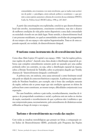 comunidades, em si mesmos e no meio envolvente, que se traduz num acrésci-
             mo de poder — psicológico, sócio-cultural, político e econômico — que per-
             mite a estes sujeitos aumentar a eﬁcácia do exercício da sua cidadania (PINTO,
             Carla. In: Política Social. ISCSP, Lisboa, 1998, p. 247-264)3.


     A partir das conceituações ora explicitadas, conclui-se que desenvolvimento
local não envolve, necessariamente, crescimento econômico, mas sim o alcance
de melhores condições de vida pelos meios disponíveis a uma dada comunidade
ou sociedade vivendo em um dado lugar. Neste sentido, o desenvolvimento local
é um processo socializante, no qual as comunidades envolvidas são protagonistas
de seu tempo e de seu espaço e não sujeitos hegemonizados. Trata-se de uma ex-
pressão espacial, em verdade, do desenvolvimento desigual.



      O turismo como instrumento do desenvolvimento local

Como disse Alain Lipietz (O capital e seu espaço, 1988), “não há regiões pobres,
mas regiões de pobres”, fazendo uma clara alusão à distribuição espacial da po-
breza cujo completo entendimento somente pode ser pautado por uma análise
profunda sobre seu contrário, ou seja, sobre a distribuição espacial da riqueza,
sobre a Divisão Territorial do Trabalho, sobre os princípios daquilo que Trostky
chamara de “desenvolvimento desigual e combinado”.
     A pobreza tem, em essência, uma causa estrutural e como fenômeno social
não pode ser alijada de contextos históricos e espaciais. A pobreza na região semi-
árida do Nordeste brasileiro, por exemplo, não é fruto das condições naturais
da região, embora não se possa negar que tais condições agravam os efeitos da
pobreza bem como constituem, ao mesmo tempo, diﬁculdades conjunturais à sua
superação.
     No caso brasileiro, embora o país tenha, reconhecidamente, manchas de ri-
queza e de prosperidade econômica e social, a pobreza está em todos os rincões
da nação, suscitando o reconhecimento de que a pobreza não é endêmica e que
sua compreensão passa, necessariamente, pelo entendimento de dinâmicas sociais
ediﬁcadas ao longo do tempo e no espaço.



      Turismo e desenvolvimento na escala das nações

Com todas as ressalvas metodológicas que possam ser feitas, a comparação en-
tre Índice de Desenvolvimento (IDH), produzido pelo Programa das Nações


CRUZ . Turismo, produção do espaço e desenvolvimento desigual                         101
 