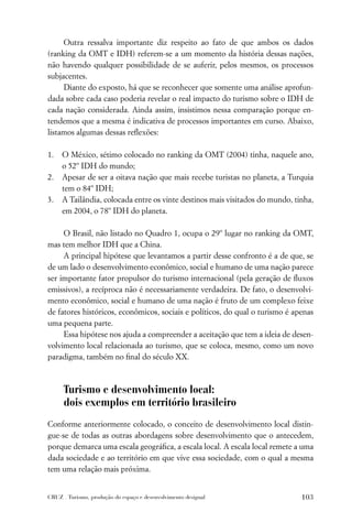 Outra ressalva importante diz respeito ao fato de que ambos os dados
(ranking da OMT e IDH) referem-se a um momento da história dessas nações,
não havendo qualquer possibilidade de se auferir, pelos mesmos, os processos
subjacentes.
     Diante do exposto, há que se reconhecer que somente uma análise aprofun-
dada sobre cada caso poderia revelar o real impacto do turismo sobre o IDH de
cada nação considerada. Ainda assim, insistimos nessa comparação porque en-
tendemos que a mesma é indicativa de processos importantes em curso. Abaixo,
listamos algumas dessas reﬂexões:

1.   O México, sétimo colocado no ranking da OMT (2004) tinha, naquele ano,
     o 52º IDH do mundo;
2.   Apesar de ser a oitava nação que mais recebe turistas no planeta, a Turquia
     tem o 84º IDH;
3.   A Tailândia, colocada entre os vinte destinos mais visitados do mundo, tinha,
     em 2004, o 78º IDH do planeta.

     O Brasil, não listado no Quadro 1, ocupa o 29º lugar no ranking da OMT,
mas tem melhor IDH que a China.
     A principal hipótese que levantamos a partir desse confronto é a de que, se
de um lado o desenvolvimento econômico, social e humano de uma nação parece
ser importante fator propulsor do turismo internacional (pela geração de ﬂuxos
emissivos), a recíproca não é necessariamente verdadeira. De fato, o desenvolvi-
mento econômico, social e humano de uma nação é fruto de um complexo feixe
de fatores históricos, econômicos, sociais e políticos, do qual o turismo é apenas
uma pequena parte.
     Essa hipótese nos ajuda a compreender a aceitação que tem a ideia de desen-
volvimento local relacionada ao turismo, que se coloca, mesmo, como um novo
paradigma, também no ﬁnal do século XX.



      Turismo e desenvolvimento local:
      dois exemplos em território brasileiro
Conforme anteriormente colocado, o conceito de desenvolvimento local distin-
gue-se de todas as outras abordagens sobre desenvolvimento que o antecedem,
porque demarca uma escala geográﬁca, a escala local. A escala local remete a uma
dada sociedade e ao território em que vive essa sociedade, com o qual a mesma
tem uma relação mais próxima.


CRUZ . Turismo, produção do espaço e desenvolvimento desigual                 103
 