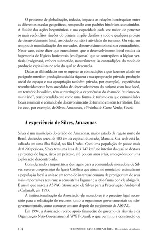 O processo de globalização, todavia, impacta as relações hierárquicas entre
as diferentes escalas geográﬁcas, rompendo com padrões históricos constituídos.
A ﬂuidez das ações hegemônicas e sua capacidade cada vez maior de penetrar
os mais recônditos rincões do planeta impõe desaﬁos a todo e qualquer projeto
de desenvolvimento local, associado ou não à atividade do turismo. Ou seja, em
tempos de mundialização dos mercados, desenvolvimento local soa contraditório.
Neste caso, cabe dizer que entendemos que o desenvolvimento local resulta da
hegemonia de lógicas horizontais (endógenas) que se contrapõem a lógicas ver-
ticais (exógenas), embora submetido, naturalmente, às contradições do modo de
produção capitalista no seio do qual se desenrola.
      Dadas as diﬁculdades em se superar as contradições a que fazemos alusão no
parágrafo anterior (produção social da riqueza e sua apropriação privada; produção
social do espaço e sua apropriação também privada, por exemplo), experiências
reconhecidamente bem-sucedidas de desenvolvimento do turismo com base local,
em território brasileiro, têm se restringido a experiências do chamado “turismo co-
munitário”, compreendido este como uma forma de turismo em que comunidades
locais assumem o comando do desenvolvimento do turismo em seus territórios. Este
é o caso, por exemplo, de Silves, Amazonas, e Prainha do Canto Verde, Ceará.



      A experiência de Silves, Amazonas

Silves é um município do estado do Amazonas, maior estado da região norte do
Brasil, distando cerca de 300 km da capital do estado, Manaus. Sua sede está lo-
calizada em uma ilha ﬂuvial, no Rio Urubu. Com uma população de pouco mais
de 8.200 pessoas, Silves tem uma área de 3.747 km2, no interior da qual se destaca
a presença de lagos, ricos em peixes e, até poucos anos atrás, ameaçados por uma
exploração descontrolada.
      Considerando a importância dos lagos para a comunidade moradora de Sil-
ves, setores progressistas da Igreja Católica que atuam no município estimularam
a população local a unir-se em torno do interesse comum de proteger um de seus
mais importantes recursos: o ecossistema lagunar e a ictio-fauna por ele abrigada.
É assim que nasce a ASPAC (Associação de Silves para a Preservação Ambiental
e Cultural), em 1993.
      A institucionalização da Associação de moradores é o preceito legal neces-
sário para a solicitação de recursos junto a organismos governamentais ou não-
governamentais, como acontece um ano depois do surgimento da ASPAC.
      Em 1994, a Associação recebe apoio ﬁnanceiro do governo da Áustria e da
Organização Não-Governamental WWF-Brasil, o que permitiu a construção de


104                               TURISMO DE BASE COMUNITÁRIA . Diversidade de olhares
 
