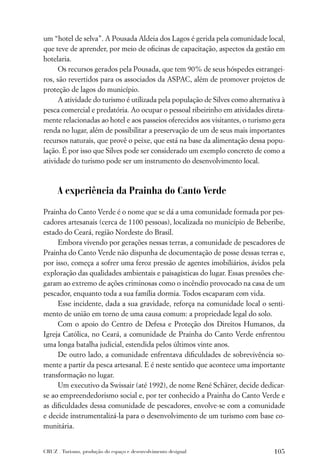 um “hotel de selva”. A Pousada Aldeia dos Lagos é gerida pela comunidade local,
que teve de aprender, por meio de oﬁcinas de capacitação, aspectos da gestão em
hotelaria.
      Os recursos gerados pela Pousada, que tem 90% de seus hóspedes estrangei-
ros, são revertidos para os associados da ASPAC, além de promover projetos de
proteção de lagos do município.
      A atividade do turismo é utilizada pela população de Silves como alternativa à
pesca comercial e predatória. Ao ocupar o pessoal ribeirinho em atividades direta-
mente relacionadas ao hotel e aos passeios oferecidos aos visitantes, o turismo gera
renda no lugar, além de possibilitar a preservação de um de seus mais importantes
recursos naturais, que provê o peixe, que está na base da alimentação dessa popu-
lação. É por isso que Silves pode ser considerado um exemplo concreto de como a
atividade do turismo pode ser um instrumento do desenvolvimento local.



      A experiência da Prainha do Canto Verde

Prainha do Canto Verde é o nome que se dá a uma comunidade formada por pes-
cadores artesanais (cerca de 1100 pessoas), localizada no município de Beberibe,
estado do Ceará, região Nordeste do Brasil.
     Embora vivendo por gerações nessas terras, a comunidade de pescadores de
Prainha do Canto Verde não dispunha de documentação de posse dessas terras e,
por isso, começa a sofrer uma feroz pressão de agentes imobiliários, ávidos pela
exploração das qualidades ambientais e paisagísticas do lugar. Essas pressões che-
garam ao extremo de ações criminosas como o incêndio provocado na casa de um
pescador, enquanto toda a sua família dormia. Todos escaparam com vida.
     Esse incidente, dada a sua gravidade, reforça na comunidade local o senti-
mento de união em torno de uma causa comum: a propriedade legal do solo.
     Com o apoio do Centro de Defesa e Proteção dos Direitos Humanos, da
Igreja Católica, no Ceará, a comunidade de Prainha do Canto Verde enfrentou
uma longa batalha judicial, estendida pelos últimos vinte anos.
     De outro lado, a comunidade enfrentava diﬁculdades de sobrevivência so-
mente a partir da pesca artesanal. E é neste sentido que acontece uma importante
transformação no lugar.
     Um executivo da Swissair (até 1992), de nome René Schärer, decide dedicar-
se ao empreendedorismo social e, por ter conhecido a Prainha do Canto Verde e
as diﬁculdades dessa comunidade de pescadores, envolve-se com a comunidade
e decide instrumentalizá-la para o desenvolvimento de um turismo com base co-
munitária.


CRUZ . Turismo, produção do espaço e desenvolvimento desigual                   105
 