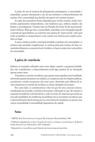 A partir do uso de técnicas de planejamento participativo, a comunidade é
estimulada a pensar criticamente o uso de seu território e o desenvolvimento do
turismo. Foi a comunidade que decidiu não querer um turismo massivo.
     As casas dos pescadores foram adaptadas para receber turistas, sendo cons-
truídos apartamentos independentes, com banheiros que, embora simples, são
limpos e aconchegantes. Existem hoje em Prainha do Canto Verde aproximada-
mente 40 leitos. Mais que isso, a comunidade, articulada, tem conseguido impedir
a entrada de especuladores, ao construir uma espécie de “pacto social”, pelo qual
todas as famílias se comprometem a não vender seus imóveis para sujeitos estra-
nhos ao lugar.
     A pesca continua sendo a principal atividade econômica da comunidade e o
turismo uma atividade complementar. A renda gerada pelo turismo de base co-
munitária dinamiza a economia local e fortalece os laços sociais entre os membros
da comunidade.



       À guisa de conclusão
Embora os exemplos utilizados neste texto digam respeito a pequenas localida-
des, não consideramos o desenvolvimento local algo passível de ser alcançado
apenas nesses casos.
     Entretanto, é preciso reconhecer que quanto mais populosa uma localidade,
sobretudo quando pensamos em cidades, as complexas teias de relações políticas,
econômicas e sociais constituem, não raras vezes, obstáculos mais difíceis de se-
rem transpostos no sentido de socializar os efeitos desejados do turismo.
     Por outro lado, se considerarmos o fato de que há uma crescente interna-
cionalização da atividade econômica do turismo, sobretudo no que diz respeito à
expansão mundial de redes hoteleiras e, cada vez mais, de empresas que atuam no
mercado imobiliário de residências secundárias, faz-se necessário reconhecer que
o desenvolvimento local termina por ser uma forma de resistência ou mesmo uma
contra-racionalidade à racionalidade hegemônica do capital.



       Notas
1
    SMITH, Neil. Desenvolvimento desigual. Rio de Janeiro: Bertrand Brasil, 1988.
2
 Publicado originalmente no livro Geograﬁas do turismo: de lugares a pseudo-lugares, de Rita de
Cássia Ariza da Cruz, Editora Roca, 2007 (adaptado).
3
    Disponível em /www.dhnet.org.br/direitos/sos/textos/empowerment.htm.


106                                      TURISMO DE BASE COMUNITÁRIA . Diversidade de olhares
 