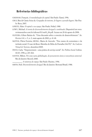 Referências bibliográﬁcas

CHESNAIS, François. A mundialização do capital. São Paulo: Xamã, 1996.
CRUZ, Rita de Cássia Ariza da. Geograﬁas do turismo, de lugares a pseudo-lugares. São Pau-
    lo: Roca, 2007.
LIPIETZ, Alain. O capital e seu espaço. São Paulo: Nobel, 1988.
LÖWY, Michael. A teoria do desenvolvimento desigual e combinado. Disponível em www.
    revistaoutubro.com.br/edicoes/01/out01_06.pdf. Acesso em 20 de agosto de 2008.
OLIVEIRA, Gilson Batista de. “Uma discussão sobre o conceito de desenvolvimento”. In:
    Revista FAE, v. 5, n. 2, maio-agosto de 2002, p. 41-48.
MATTOS, Flávia Ferreira; IRVING, Marta de Azevedo. “Nos rumos do ecoturismo e da
    inclusão social. O caso da Resex Marinha do Delta do Parnaíba (MA/PI)”. In: Caderno
    Virtual de Turismo, dezembro/2005.
PINTO, Carla. “Empowerment – uma prática de serviço social”. In: Política Social. Lisboa:
    ISCSP, 1998, p. 247-264.
SANTOS, Milton. Por uma outra globalização, do pensamento único à consciência universal.
    Rio de Janeiro: Record, 2000.
__________. A natureza do espaço. São Paulo: Hucitec, 1996.
SMITH, Neil. Desenvolvimento desigual. Rio de Janeiro: Bertrand Brasil, 1988.




CRUZ . Turismo, produção do espaço e desenvolvimento desigual                        107
 