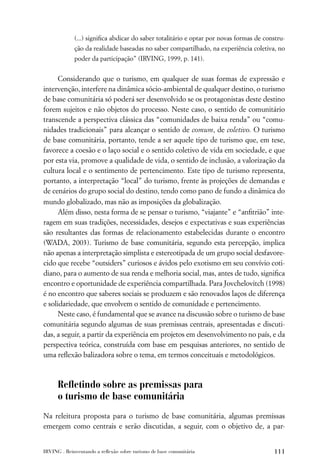 (...) signiﬁca abdicar do saber totalitário e optar por novas formas de constru-
             ção da realidade baseadas no saber compartilhado, na experiência coletiva, no
             poder da participação” (IRVING, 1999, p. 141).


      Considerando que o turismo, em qualquer de suas formas de expressão e
intervenção, interfere na dinâmica sócio-ambiental de qualquer destino, o turismo
de base comunitária só poderá ser desenvolvido se os protagonistas deste destino
forem sujeitos e não objetos do processo. Neste caso, o sentido de comunitário
transcende a perspectiva clássica das “comunidades de baixa renda” ou “comu-
nidades tradicionais” para alcançar o sentido de comum, de coletivo. O turismo
de base comunitária, portanto, tende a ser aquele tipo de turismo que, em tese,
favorece a coesão e o laço social e o sentido coletivo de vida em sociedade, e que
por esta via, promove a qualidade de vida, o sentido de inclusão, a valorização da
cultura local e o sentimento de pertencimento. Este tipo de turismo representa,
portanto, a interpretação “local” do turismo, frente às projeções de demandas e
de cenários do grupo social do destino, tendo como pano de fundo a dinâmica do
mundo globalizado, mas não as imposições da globalização.
      Além disso, nesta forma de se pensar o turismo, “viajante” e “anﬁtrião” inte-
ragem em suas tradições, necessidades, desejos e expectativas e suas experiências
são resultantes das formas de relacionamento estabelecidas durante o encontro
(WADA, 2003). Turismo de base comunitária, segundo esta percepção, implica
não apenas a interpretação simplista e estereotipada de um grupo social desfavore-
cido que recebe “outsiders” curiosos e ávidos pelo exotismo em seu convívio coti-
diano, para o aumento de sua renda e melhoria social, mas, antes de tudo, signiﬁca
encontro e oportunidade de experiência compartilhada. Para Jovchelovitch (1998)
é no encontro que saberes sociais se produzem e são renovados laços de diferença
e solidariedade, que envolvem o sentido de comunidade e pertencimento.
      Neste caso, é fundamental que se avance na discussão sobre o turismo de base
comunitária segundo algumas de suas premissas centrais, apresentadas e discuti-
das, a seguir, a partir da experiência em projetos em desenvolvimento no país, e da
perspectiva teórica, construída com base em pesquisas anteriores, no sentido de
uma reﬂexão balizadora sobre o tema, em termos conceituais e metodológicos.



      Reﬂetindo sobre as premissas para
      o turismo de base comunitária
Na releitura proposta para o turismo de base comunitária, algumas premissas
emergem como centrais e serão discutidas, a seguir, com o objetivo de, a par-


IRVING . Reinventando a reﬂexão sobre turismo de base comunitária                       111
 