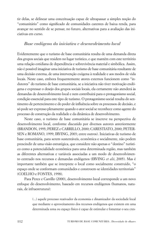 tir delas, se delinear uma conceituação capaz de ultrapassar a simples noção do
“comunitário” como signiﬁcado de comunidades carentes de baixa renda, para
avançar no sentido de se pensar, no futuro, alternativas para a avaliação das ini-
ciativas em curso.

      Base endógena da iniciativa e desenvolvimento local

Evidentemente que o turismo de base comunitária resulta de uma demanda direta
dos grupos sociais que residem no lugar turístico, e que mantém com este território
uma relação cotidiana de dependência e sobrevivência material e simbólica. Assim,
não é possível imaginar uma iniciativa de turismo de base comunitária resultante de
uma decisão externa, de uma intervenção exógena à realidade e aos modos de vida
locais. Neste caso, embora frequentemente atores externos funcionem como “in-
dutores” do turismo de base comunitária, se a iniciativa não tiver motivação endó-
gena e expressar o desejo dos grupos sociais locais, ela certamente não atenderá às
demandas de desenvolvimento local e nem contribuirá para o protagonismo social,
condição essencial para este tipo de turismo. O protagonismo social resulta do sen-
timento de pertencimento e do poder de inﬂuência sobre os processos de decisão, e
só pode ser expresso plenamente quando o ator social se reconhece como agente do
processo de construção da realidade e da dinâmica de desenvolvimento.
      Neste caso, o turismo de base comunitária se inscreve na perspectiva de
desenvolvimento local, conforme discutido por diversos autores anteriormente
(BRANDON, 1995; PEREZ e CARRILLO, 2000; CARESTIATO, 2000; PETER-
SEN e ROMANO, 1999; IRVING, 2003; entre outros). Iniciativas de turismo de
base comunitária, para serem sustentáveis, econômica e socialmente, não podem
prescindir de uma visão estratégica, que considere não apenas o “destino” turísti-
co como a potencialidade econômica para uma determinada região, mas também
as diferentes alternativas e variáveis associadas a um modo de desenvolvimen-
to centrado nos recursos e demandas endógenos (IRVING et alii, 2005). Mas é
importante também que se interprete o local como socialmente construído, “o
espaço onde se conformam comunidades e constroem-se identidades territoriais”
(COELHO e FONTES, 1998).
      Para Perez e Carrillo (2000), desenvolvimento local corresponde a um novo
enfoque do desenvolvimento, baseado em recursos endógenos (humanos, natu-
rais, de infraestrutura):

          (...) aquele processo reativador da economia e dinamizador da sociedade local
          que mediante o aproveitamento dos recursos endógenos que existem em uma
          determinada zona ou espaço físico é capaz de estimular e fomentar o seu cres-


112                                TURISMO DE BASE COMUNITÁRIA . Diversidade de olhares
 