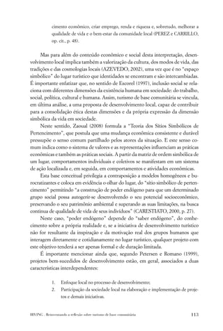 cimento econômico, criar emprego, renda e riqueza e, sobretudo, melhorar a
             qualidade de vida e o bem-estar da comunidade local (PEREZ e CARRILLO,
             op. cit., p. 48).


     Mas para além do conteúdo econômico e social desta interpretação, desen-
volvimento local implica também a valorização da cultura, dos modos de vida, das
tradições e das cosmologias locais (AZEVEDO, 2002), uma vez que é no “espaço
simbólico” do lugar turístico que identidades se encontram e são intercambiadas.
É importante enfatizar que, no sentido de Escorel (1997), inclusão social se rela-
ciona com diferentes dimensões da existência humana em sociedade: do trabalho,
social, política, cultural e humana. Assim, turismo de base comunitária se vincula,
em última análise, a uma proposta de desenvolvimento local, capaz de contribuir
para a consolidação ética destas dimensões e da própria expressão da dimensão
simbólica da vida em sociedade.
     Neste sentido, Zaoual (2008) formula a “Teoria dos Sítios Simbólicos de
Pertencimento”, que postula que uma mudança econômica consistente e durável
pressupõe o senso comum partilhado pelos atores da situação. E este senso co-
mum indica como o sistema de valores e as representações inﬂuenciam as práticas
econômicas e também as práticas sociais. A partir da matriz de ordem simbólica de
um lugar, comportamentos individuais e coletivos se manifestam em um sistema
de ação localizada e, em seguida, em comportamentos e atividades econômicas.
     Esta base conceitual privilegia a contraposição a modelos homogêneos e bu-
rocratizantes e coloca em evidência o olhar do lugar, do “sítio simbólico de perten-
cimento” permitindo “a construção de poder endógeno para que um determinado
grupo social possa autogerir-se desenvolvendo o seu potencial socioeconômico,
preservando o seu patrimônio ambiental e superando as suas limitações, na busca
continua de qualidade de vida de seus indivíduos” (CARESTIATO, 2000, p. 27).
     Neste caso, “poder endógeno” depende do “saber endógeno”, do conhe-
cimento sobre a própria realidade e, se a iniciativa de desenvolvimento turístico
não for resultante da inspiração e da motivação real dos grupos humanos que
interagem diretamente e cotidianamente no lugar turístico, qualquer projeto com
este objetivo tenderá a ser apenas formal e de duração limitada.
     É importante mencionar ainda que, segundo Petersen e Romano (1999),
projetos bem-sucedidos de desenvolvimento estão, em geral, associados a duas
características interdependentes:

             1.   Enfoque local no processo de desenvolvimento;
             2.   Participação da sociedade local na elaboração e implementação de proje-
                  tos e demais iniciativas.


IRVING . Reinventando a reﬂexão sobre turismo de base comunitária                    113
 