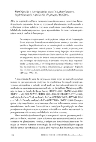 Participação e protagonismo social no planejamento,
      implementação e avaliação de projetos turísticos

Além da inspiração endógena para projetos desta natureza, a perspectiva da par-
ticipação das populações locais no processo de planejamento, implementação e
avaliação de projetos turísticos, representa um elemento essencial para a sustenta-
bilidade das iniciativas propostas e para a garantia ética de conservação do patri-
mônio natural e cultural. Isso porque

          As vantagens comparativas da participação nos estágios iniciais de concepção
          de um projeto de desenvolvimento são inúmeras, a começar pelo saber com-
          partilhado da problemática local e a identiﬁcação de necessidades essenciais a
          serem incorporadas na visão de projeto. Da mesma maneira, o processo parti-
          cipativo nesse estágio é capaz de nortear o timing do projeto e sua adequação
          ao tempo de resposta do beneﬁciário. Nesse sentido, se abre a possibilidade de
          um engajamento efetivo dos diversos atores envolvidos e o desenvolvimento de
          uma postura pró-ativa na resolução de problemas sob a ótica da co-responsabi-
          lidade. Da mesma forma, o processo permite a avaliação realista de custo-bene-
          fício das intervenções propostas e, principalmente, a “apropriação” do projeto
          pelo próprio beneﬁciário, ponto fundamental para a sustentabilidade desejada
          (IRVING, 1998: 140).


      A importância do tema da participação social como um real diferencial em
turismo de base comunitária, em termos de possibilidade de empoderamento, go-
vernança democrática e inclusão social, pode ser ilustrada empiricamente pelos
resultados de algumas pesquisas desenvolvidas em Santa Maria Madalena e no Dis-
trito de Sana, no Estado do Rio de Janeiro (IRVING, 2001; IRVING et alii, 2002;
IRVING et alii, 2003; NEVES-FILHO, 1999 e 2000; RODRIGUES, 1999 e 2000),
na Prainha do Canto Verde no Estado do Ceará (MENDONÇA e IRVING, 2004)
e no Delta do Parnaíba, no Estado do Piauí (MATTOS e IRVING, 2005). Estas pes-
quisas, embora qualitativas, mostraram que, direta ou indiretamente, quanto maior
o envolvimento local e mais desenvolvidas as estratégias de participação social em
planejamento e implementação de projetos, mais evidentes tendem a ser os níveis de
protagonismo social e a sustentabilidade das iniciativas em curso.
      Mas é também fundamental que se compreenda que os processos partici-
pativos são lentos, envolvem custos adicionais nem sempre considerados nos or-
çamentos em planejamento turístico, e exigem um elevado investimento em for-
mação de recursos humanos e construção de arcabouços metodológicos capazes
de lidar com as especiﬁcidades locais e gerar respostas. Sendo assim, não se pode


114                                 TURISMO DE BASE COMUNITÁRIA . Diversidade de olhares
 