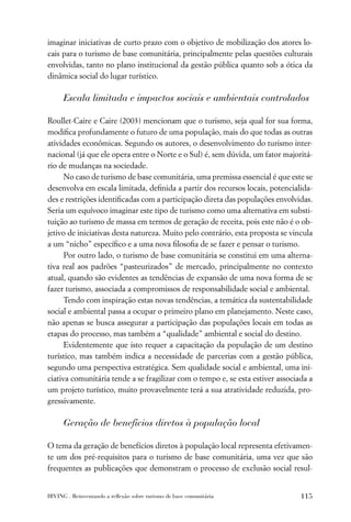 imaginar iniciativas de curto prazo com o objetivo de mobilização dos atores lo-
cais para o turismo de base comunitária, principalmente pelas questões culturais
envolvidas, tanto no plano institucional da gestão pública quanto sob a ótica da
dinâmica social do lugar turístico.

      Escala limitada e impactos sociais e ambientais controlados

Roullet-Caire e Caire (2003) mencionam que o turismo, seja qual for sua forma,
modiﬁca profundamente o futuro de uma população, mais do que todas as outras
atividades econômicas. Segundo os autores, o desenvolvimento do turismo inter-
nacional (já que ele opera entre o Norte e o Sul) é, sem dúvida, um fator majoritá-
rio de mudanças na sociedade.
      No caso de turismo de base comunitária, uma premissa essencial é que este se
desenvolva em escala limitada, deﬁnida a partir dos recursos locais, potencialida-
des e restrições identiﬁcadas com a participação direta das populações envolvidas.
Seria um equívoco imaginar este tipo de turismo como uma alternativa em substi-
tuição ao turismo de massa em termos de geração de receita, pois este não é o ob-
jetivo de iniciativas desta natureza. Muito pelo contrário, esta proposta se vincula
a um “nicho” especíﬁco e a uma nova ﬁlosoﬁa de se fazer e pensar o turismo.
      Por outro lado, o turismo de base comunitária se constitui em uma alterna-
tiva real aos padrões “pasteurizados” de mercado, principalmente no contexto
atual, quando são evidentes as tendências de expansão de uma nova forma de se
fazer turismo, associada a compromissos de responsabilidade social e ambiental.
      Tendo com inspiração estas novas tendências, a temática da sustentabilidade
social e ambiental passa a ocupar o primeiro plano em planejamento. Neste caso,
não apenas se busca assegurar a participação das populações locais em todas as
etapas do processo, mas também a “qualidade” ambiental e social do destino.
      Evidentemente que isto requer a capacitação da população de um destino
turístico, mas também indica a necessidade de parcerias com a gestão pública,
segundo uma perspectiva estratégica. Sem qualidade social e ambiental, uma ini-
ciativa comunitária tende a se fragilizar com o tempo e, se esta estiver associada a
um projeto turístico, muito provavelmente terá a sua atratividade reduzida, pro-
gressivamente.

      Geração de benefícios diretos à população local

O tema da geração de benefícios diretos à população local representa efetivamen-
te um dos pré-requisitos para o turismo de base comunitária, uma vez que são
frequentes as publicações que demonstram o processo de exclusão social resul-


IRVING . Reinventando a reﬂexão sobre turismo de base comunitária               115
 