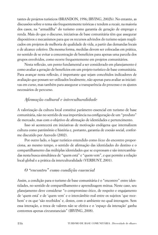 tantes de projetos turísticos (BRANDON, 1996; IRVING, 2002b). No entanto, as
discussões sobre o tema são frequentemente teóricas e tendem a recair, na maioria
dos casos, na “armadilha” do turismo como garantia de geração de emprego e
renda. Mais do que o discurso, iniciativas de base comunitária têm que assegurar
dispositivos e mecanismos para que os recursos advindos do turismo sejam reapli-
cados em projetos de melhoria de qualidade de vida, a partir das demandas locais
e de alcance coletivo. Da mesma forma, medidas devem ser colocadas em prática,
no sentido de se evitar a concentração de benefícios para apenas uma parcela dos
grupos envolvidos, como ocorre frequentemente em projetos comunitários.
     Nesta reﬂexão, um ponto fundamental a ser considerado em planejamento é
como avaliar a geração de benefícios em um projeto turístico de base comunitária.
Para avançar nesta reﬂexão, é importante que sejam concebidos indicadores de
avaliação que possam ser utilizados localmente, não apenas para avaliar as iniciati-
vas em curso, mas também para assegurar a transparência do processo e os ajustes
necessários de percurso.

      Aﬁrmação cultural e interculturalidade

A valorização da cultura local constitui parâmetro essencial em turismo de base
comunitária, não no sentido de sua importância na conﬁguração de um “produto”
de mercado, mas com o objetivo de aﬁrmação de identidades e pertencimento.
     Isso só acontecerá em iniciativas de motivação endógena que internalizem
cultura como patrimônio e história e, portanto, garantia de coesão social, confor-
me discutido por Azevedo (2002).
     Por outro lado, o lugar turístico entendido como lócus do encontro propor-
ciona, ao mesmo tempo, o sentido de aﬁrmação das identidades do destino e o
compartilhamento das múltiplas identidades que se expressam e são intercambia-
das nesta busca simultânea de “quem está” e “quem vem”, e que permite a relação
local-global e a prática da interculturalidade (VERBUNT, 2001).

      O “encontro” como condição essencial

Assim, a condição para o turismo de base comunitária é o “encontro” entre iden-
tidades, no sentido de compartilhamento e aprendizagem mútua. Neste caso, seu
planejamento deve considerar “o compromisso ético, de respeito e engajamento
de ‘quem está’ e de ‘quem vem’ e o intercâmbio real entre os sujeitos ‘que rece-
bem’ e os que ‘são recebidos’ e, destes, com o ambiente no qual interagem. Sem
essa interação, a troca de valores não se efetiva e o ‘espaço da interação’ ganha
contornos apenas circunstanciais” (IRVING, 2008).


116                                TURISMO DE BASE COMUNITÁRIA . Diversidade de olhares
 